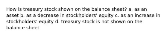 How is treasury stock shown on the balance sheet? a. as an asset b. as a decrease in stockholders' equity c. as an increase in stockholders' equity d. treasury stock is not shown on the balance sheet