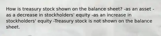 How is treasury stock shown on the balance sheet? -as an asset -as a decrease in stockholders' equity -as an increase in stockholders' equity -Treasury stock is not shown on the balance sheet.