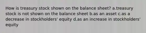 How is treasury stock shown on the balance sheet? a.treasury stock is not shown on the balance sheet b.as an asset c.as a decrease in stockholders' equity d.as an increase in stockholders' equity