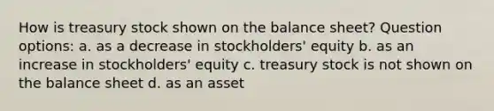 How is treasury stock shown on the balance sheet? Question options: a. as a decrease in stockholders' equity b. as an increase in stockholders' equity c. treasury stock is not shown on the balance sheet d. as an asset