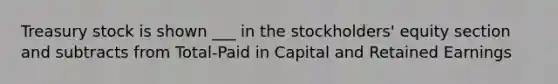 Treasury stock is shown ___ in the stockholders' equity section and subtracts from Total-Paid in Capital and Retained Earnings