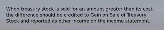 When treasury stock is sold for an amount greater than its cost, the difference should be credited to Gain on Sale of Treasury Stock and reported as other income on the income statement.