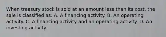 When treasury stock is sold at an amount less than its cost, the sale is classified as: A. A financing activity. B. An operating activity. C. A financing activity and an operating activity. D. An investing activity.