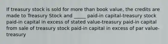 If treasury stock is sold for more than book value, the credits are made to Treasury Stock and _____ paid-in capital-treasury stock paid-in capital in excess of stated value-treasury paid-in capital from sale of treasury stock paid-in capital in excess of par value-treasury