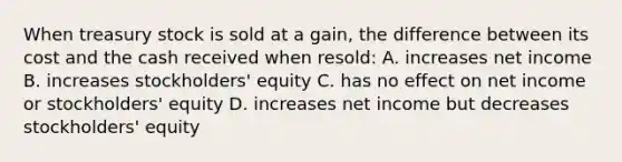 When treasury stock is sold at a gain, the difference between its cost and the cash received when resold: A. increases net income B. increases stockholders' equity C. has no effect on net income or stockholders' equity D. increases net income but decreases stockholders' equity