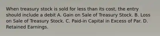 When treasury stock is sold for less than its cost, the entry should include a debit A. Gain on Sale of Treasury Stock. B. Loss on Sale of Treasury Stock. C. Paid-in Capital in Excess of Par. D. Retained Earnings.