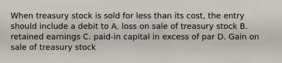 When treasury stock is sold for less than its​ cost, the entry should include a debit to A. loss on sale of treasury stock B. retained earnings C. paid-in capital in excess of par D. Gain on sale of treasury stock