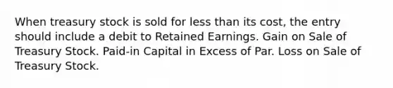 When treasury stock is sold for less than its​ cost, the entry should include a debit to Retained Earnings. Gain on Sale of Treasury Stock. ​Paid-in Capital in Excess of Par. Loss on Sale of Treasury Stock.