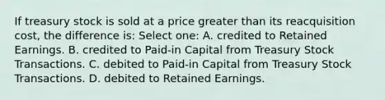 If treasury stock is sold at a price greater than its reacquisition cost, the difference is: Select one: A. credited to Retained Earnings. B. credited to Paid-in Capital from Treasury Stock Transactions. C. debited to Paid-in Capital from Treasury Stock Transactions. D. debited to Retained Earnings.