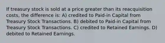 If treasury stock is sold at a price greater than its reacquisition costs, the difference is: A) credited to Paid-in Capital from Treasury Stock Transactions. B) debited to Paid-in Capital from Treasury Stock Transactions. C) credited to Retained Earnings. D) debited to Retained Earnings.