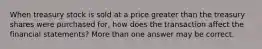 When treasury stock is sold at a price greater than the treasury shares were purchased for, how does the transaction affect the financial statements? More than one answer may be correct.