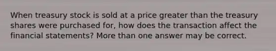 When treasury stock is sold at a price greater than the treasury shares were purchased for, how does the transaction affect the financial statements? More than one answer may be correct.