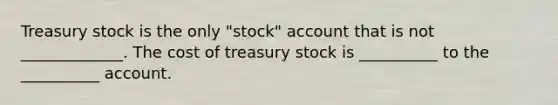 Treasury stock is the only "stock" account that is not _____________. The cost of treasury stock is __________ to the __________ account.