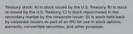 Treasury stock: A) Is stock issued by the U.S. Treasury. B) Is stock re-issued by the U.S. Treasury. C) Is stock repurchased in the secondary market by the corporate issuer. D) Is stock held back by corporate issuers as part of an IPO for use in stock options, warrants, convertible securities, and other purposes.