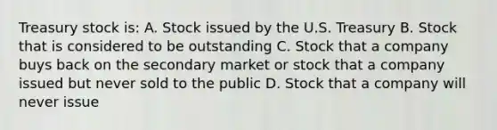 Treasury stock is: A. Stock issued by the U.S. Treasury B. Stock that is considered to be outstanding C. Stock that a company buys back on the secondary market or stock that a company issued but never sold to the public D. Stock that a company will never issue