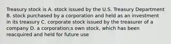 Treasury stock is A. stock issued by the U.S. Treasury Department B. stock purchased by a corporation and held as an investment in its treasury C. corporate stock issued by the treasurer of a company D. a corporation;s own stock, which has been reacquired and held for future use