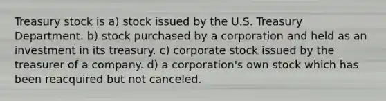 Treasury stock is a) stock issued by the U.S. Treasury Department. b) stock purchased by a corporation and held as an investment in its treasury. c) corporate stock issued by the treasurer of a company. d) a corporation's own stock which has been reacquired but not canceled.