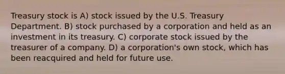 Treasury stock is A) stock issued by the U.S. Treasury Department. B) stock purchased by a corporation and held as an investment in its treasury. C) corporate stock issued by the treasurer of a company. D) a corporation's own stock, which has been reacquired and held for future use.