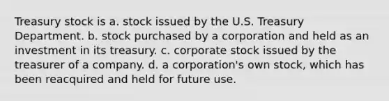 Treasury stock is a. stock issued by the U.S. Treasury Department. b. stock purchased by a corporation and held as an investment in its treasury. c. corporate stock issued by the treasurer of a company. d. a corporation's own stock, which has been reacquired and held for future use.