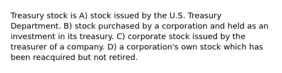 Treasury stock is A) stock issued by the U.S. Treasury Department. B) stock purchased by a corporation and held as an investment in its treasury. C) corporate stock issued by the treasurer of a company. D) a corporation's own stock which has been reacquired but not retired.