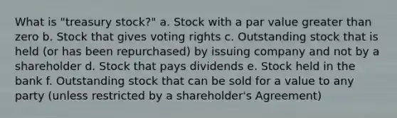 What is "treasury stock?" a. Stock with a par value greater than zero b. Stock that gives voting rights c. Outstanding stock that is held (or has been repurchased) by issuing company and not by a shareholder d. Stock that pays dividends e. Stock held in the bank f. Outstanding stock that can be sold for a value to any party (unless restricted by a shareholder's Agreement)