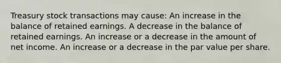 Treasury stock transactions may cause: An increase in the balance of retained earnings. A decrease in the balance of retained earnings. An increase or a decrease in the amount of net income. An increase or a decrease in the par value per share.