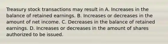 Treasury stock transactions may result in A. Increases in the balance of retained earnings. B. Increases or decreases in the amount of net income. C. Decreases in the balance of retained earnings. D. Increases or decreases in the amount of shares authorized to be issued.