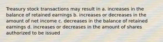 Treasury stock transactions may result in a. increases in the balance of retained earnings b. increases or decreases in the amount of net income c. decreases in the balance of retained earnings d. increases or decreases in the amount of shares authorized to be issued