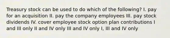 Treasury stock can be used to do which of the following? I. pay for an acquisition II. pay the company employees III. pay stock dividends IV. cover employee stock option plan contributions I and III only II and IV only III and IV only I, III and IV only