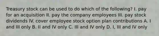 Treasury stock can be used to do which of the following? I. pay for an acquisition II. pay the company employees III. pay stock dividends IV. cover employee stock option plan contributions A. I and III only B. II and IV only C. III and IV only D. I, III and IV only