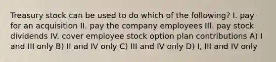 Treasury stock can be used to do which of the following? I. pay for an acquisition II. pay the company employees III. pay stock dividends IV. cover employee stock option plan contributions A) I and III only B) II and IV only C) III and IV only D) I, III and IV only