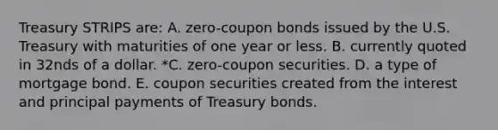 Treasury STRIPS are: A. zero-coupon bonds issued by the U.S. Treasury with maturities of one year or less. B. currently quoted in 32nds of a dollar. *C. zero-coupon securities. D. a type of mortgage bond. E. coupon securities created from the interest and principal payments of Treasury bonds.