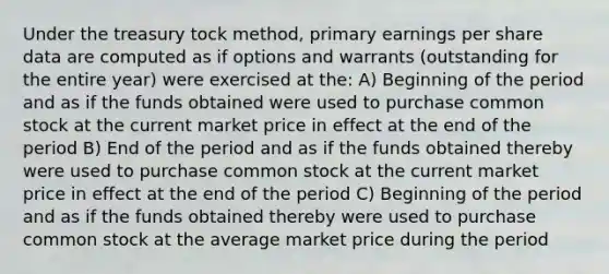 Under the treasury tock method, primary earnings per share data are computed as if options and warrants (outstanding for the entire year) were exercised at the: A) Beginning of the period and as if the funds obtained were used to purchase common stock at the current market price in effect at the end of the period B) End of the period and as if the funds obtained thereby were used to purchase common stock at the current market price in effect at the end of the period C) Beginning of the period and as if the funds obtained thereby were used to purchase common stock at the average market price during the period