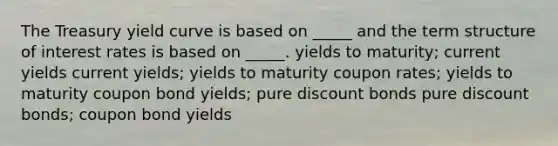 The Treasury yield curve is based on _____ and the term structure of interest rates is based on _____. yields to maturity; current yields current yields; yields to maturity coupon rates; yields to maturity coupon bond yields; pure discount bonds pure discount bonds; coupon bond yields