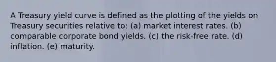 A Treasury yield curve is defined as the plotting of the yields on Treasury securities relative to: (a) market interest rates. (b) comparable corporate bond yields. (c) the risk-free rate. (d) inflation. (e) maturity.