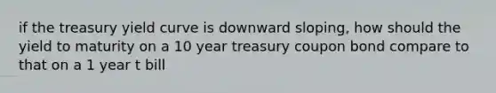 if the treasury yield curve is downward sloping, how should the yield to maturity on a 10 year treasury coupon bond compare to that on a 1 year t bill