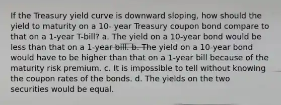 If the Treasury yield curve is downward sloping, how should the yield to maturity on a 10- year Treasury coupon bond compare to that on a 1-year T-bill? a. The yield on a 10-year bond would be <a href='https://www.questionai.com/knowledge/k7BtlYpAMX-less-than' class='anchor-knowledge'>less than</a> that on a 1-year bill. b. The yield on a 10-year bond would have to be higher than that on a 1-year bill because of the maturity risk premium. c. It is impossible to tell without knowing the coupon rates of the bonds. d. The yields on the two securities would be equal.