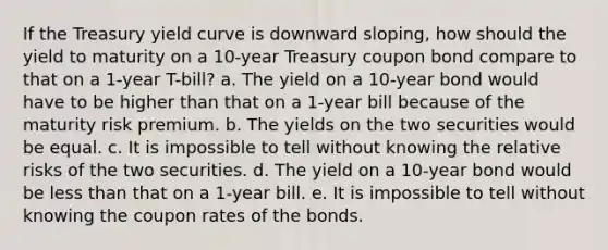 If the Treasury yield curve is downward sloping, how should the yield to maturity on a 10-year Treasury coupon bond compare to that on a 1-year T-bill? a. The yield on a 10-year bond would have to be higher than that on a 1-year bill because of the maturity risk premium. b. The yields on the two securities would be equal. c. It is impossible to tell without knowing the relative risks of the two securities. d. The yield on a 10-year bond would be less than that on a 1-year bill. e. It is impossible to tell without knowing the coupon rates of the bonds.