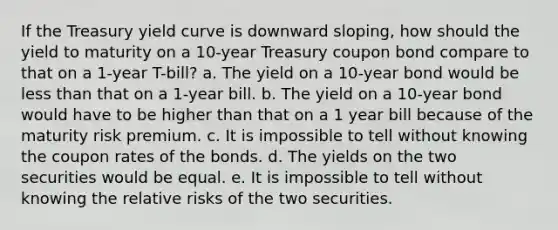 If the Treasury yield curve is downward sloping, how should the yield to maturity on a 10-year Treasury coupon bond compare to that on a 1-year T-bill? a. The yield on a 10-year bond would be less than that on a 1-year bill. b. The yield on a 10-year bond would have to be higher than that on a 1 year bill because of the maturity risk premium. c. It is impossible to tell without knowing the coupon rates of the bonds. d. The yields on the two securities would be equal. e. It is impossible to tell without knowing the relative risks of the two securities.