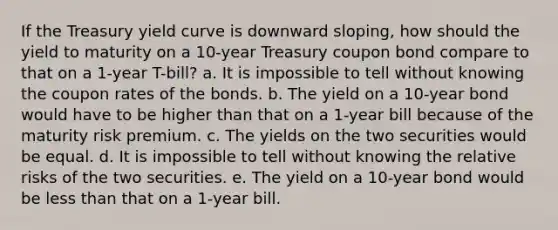 If the Treasury yield curve is downward sloping, how should the yield to maturity on a 10-year Treasury coupon bond compare to that on a 1-year T-bill? a. It is impossible to tell without knowing the coupon rates of the bonds. b. The yield on a 10-year bond would have to be higher than that on a 1-year bill because of the maturity risk premium. c. The yields on the two securities would be equal. d. It is impossible to tell without knowing the relative risks of the two securities. e. The yield on a 10-year bond would be less than that on a 1-year bill.