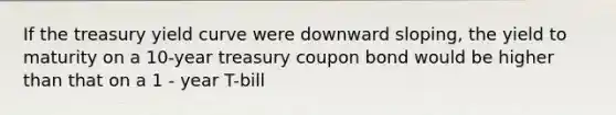 If the treasury yield curve were downward sloping, the yield to maturity on a 10-year treasury coupon bond would be higher than that on a 1 - year T-bill