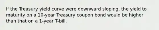 If the Treasury yield curve were downward sloping, the yield to maturity on a 10-year Treasury coupon bond would be higher than that on a 1-year T-bill.