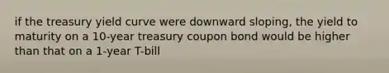 if the treasury yield curve were downward sloping, the yield to maturity on a 10-year treasury coupon bond would be higher than that on a 1-year T-bill