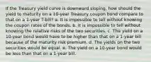 If the Treasury yield curve is downward sloping, how should the yield to maturity on a 10-year Treasury coupon bond compare to that on a 1-year T-bill? a. It is impossible to tell without knowing the coupon rates of the bonds. b. It is impossible to tell without knowing the relative risks of the two securities. c. The yield on a 10-year bond would have to be higher than that on a 1-year bill because of the maturity risk premium. d. The yields on the two securities would be equal. e. The yield on a 10-year bond would be less than that on a 1-year bill.