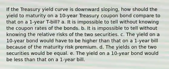 If the Treasury yield curve is downward sloping, how should the yield to maturity on a 10-year Treasury coupon bond compare to that on a 1-year T-bill? a. It is impossible to tell without knowing the coupon rates of the bonds. b. It is impossible to tell without knowing the relative risks of the two securities. c. The yield on a 10-year bond would have to be higher than that on a 1-year bill because of the maturity risk premium. d. The yields on the two securities would be equal. e. The yield on a 10-year bond would be less than that on a 1-year bill.