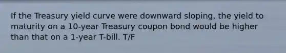 If the Treasury yield curve were downward sloping, the yield to maturity on a 10-year Treasury coupon bond would be higher than that on a 1-year T-bill. T/F