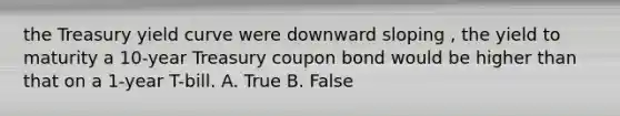 the Treasury yield curve were downward sloping , the yield to maturity a 10-year Treasury coupon bond would be higher than that on a 1-year T-bill. A. True B. False