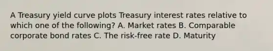 A Treasury yield curve plots Treasury interest rates relative to which one of the following? A. Market rates B. Comparable corporate bond rates C. The risk-free rate D. Maturity