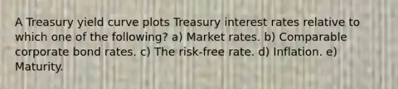 A Treasury yield curve plots Treasury interest rates relative to which one of the following? a) Market rates. b) Comparable corporate bond rates. c) The risk-free rate. d) Inflation. e) Maturity.