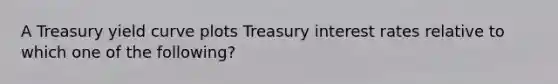 A Treasury yield curve plots Treasury interest rates relative to which one of the following?